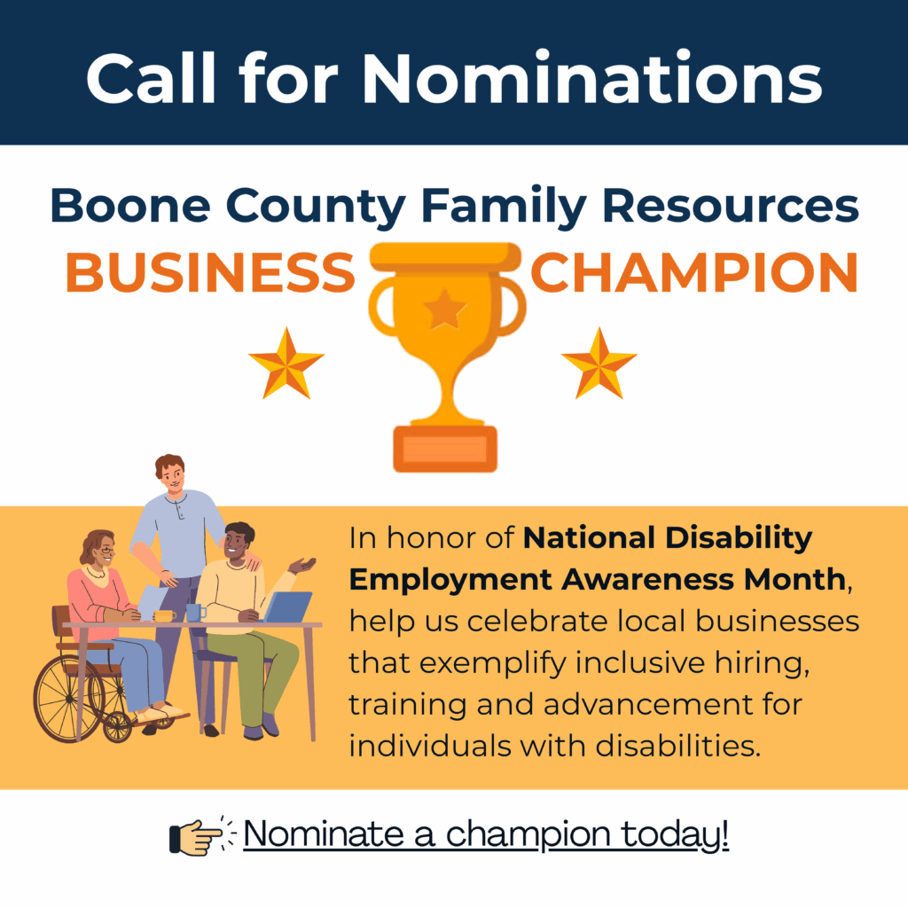 Graphic with a white background and bold white text at the top that reads: “Calls for nominations.” Below, it says: “Boone County Family Resources Business Champion Award.” On the left side of the graphic is an illustration featuring three diverse businesspeople standing together in front of a light orange background. At the bottom, reads: “In honor of National Disability Employment Awareness Month, help us celebrate local businesses that exemplify inclusive hiring, training and advancement for individuals with disabilities.” The graphic promotes recognition of businesses committed to inclusive hiring and employment practices for people with disabilities.